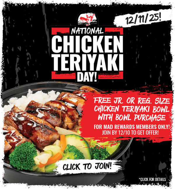 MAD REWARDS members will get a FREE Chicken Teriyaki Bowl with purchase of any Reg. or Lg. Bowl offer on Dec. 11th. Sign up by Dec. 10th to participate!