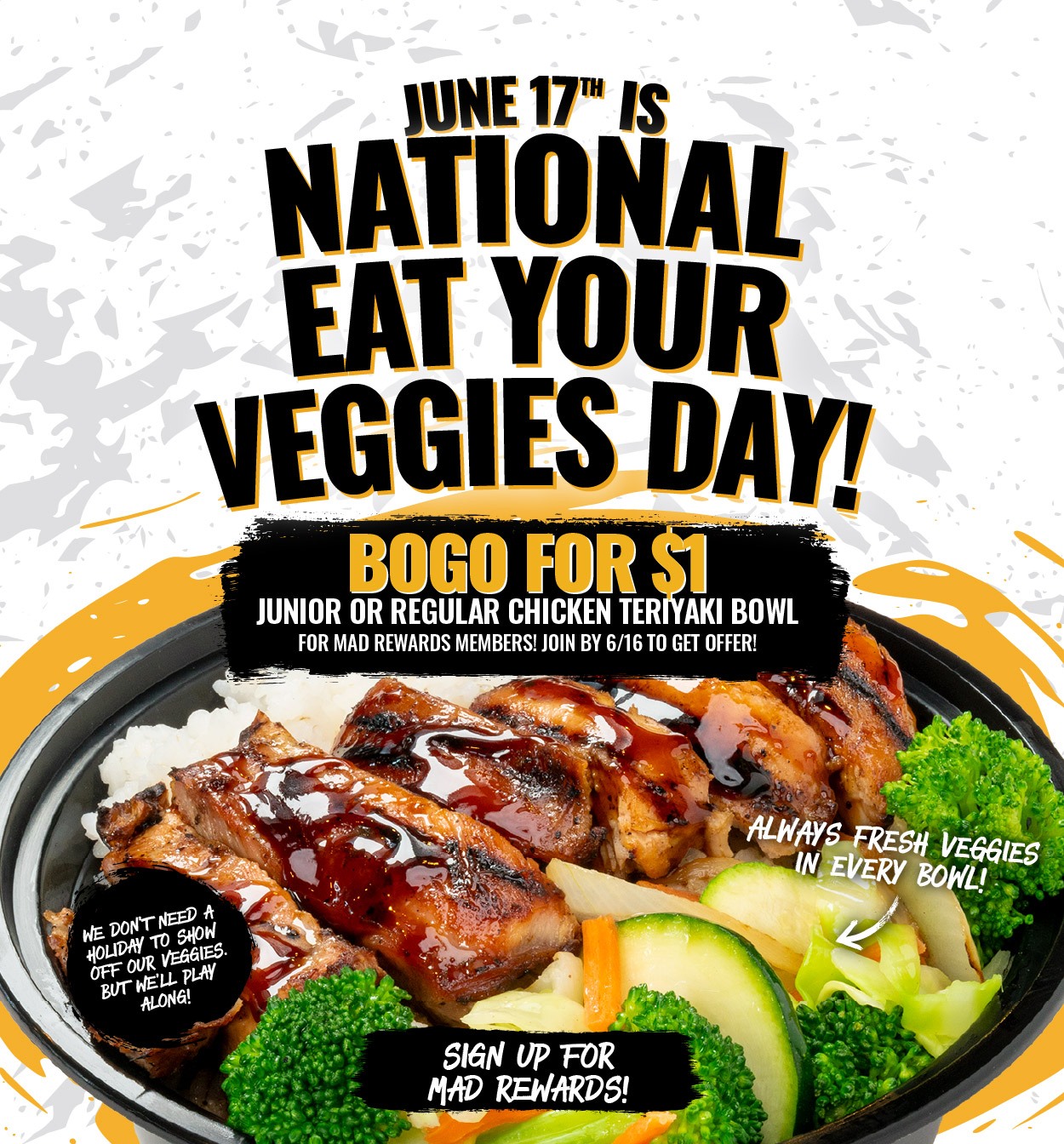 National Eat Your Veggies Day BOGO Get ready for National Eat Your Veggies Day on June 17th! Mad Rewards members will get a $1 chicken teriyaki bowl with the purchase of any other bowl!